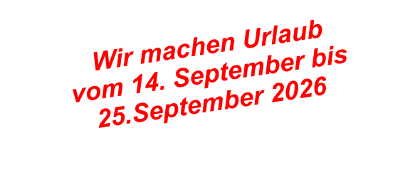 Wir machen Urlaub  vom 14. September bis  25.September 2026