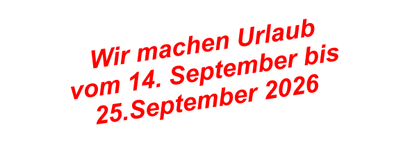 Wir machen Urlaub  vom 14. September bis  25.September 2026