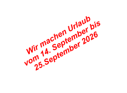Wir machen Urlaub  vom 14. September bis  25.September 2026