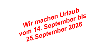 Wir machen Urlaub  vom 14. September bis  25.September 2026